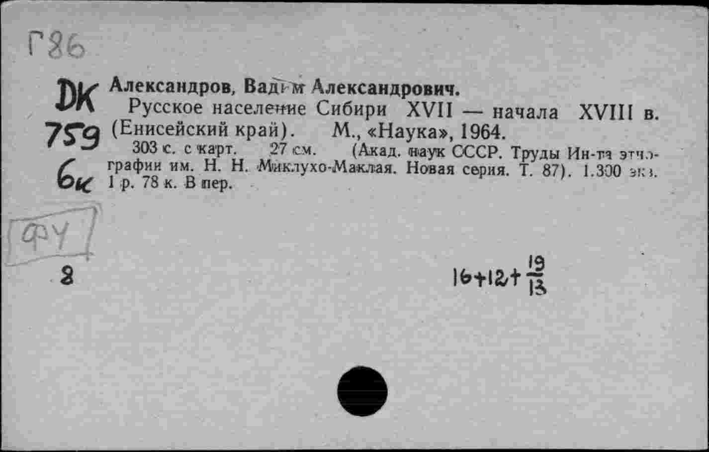 ﻿Titz' Александров, Вадим Александрович.
■РЛ Русское население Сибири XVII — начала XVIII в.
(Енисейский край). М., «Наука», 1964.
303 с. с карт. 27 см. (Акад, иаук СССР. Труды Ин-та этчл-Ґ графин им. H. Н. Миклухо-Маклая. Новая серия. Т. 87). 1.300 ski.
1 р. 78 к. В пер.
ФУ
а
19